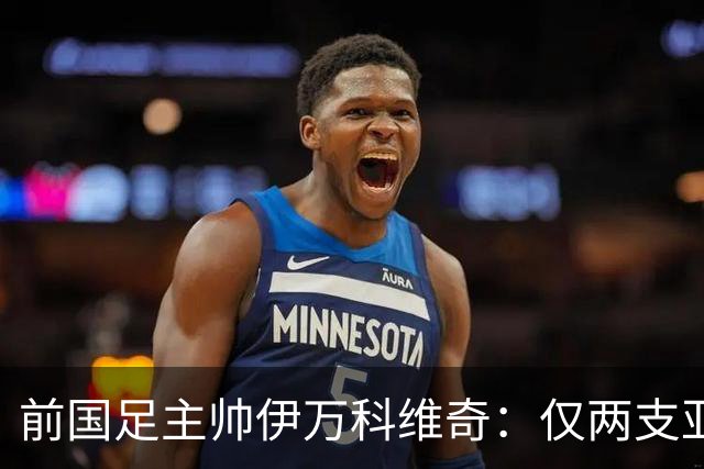 前国足主帅伊万科维奇：仅两支亚足联球队晋级世界杯32强并不意外
